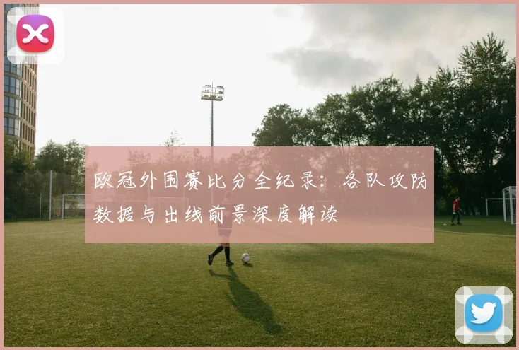 欧冠外围赛比分全纪录：各队攻防数据与出线前景深度解读