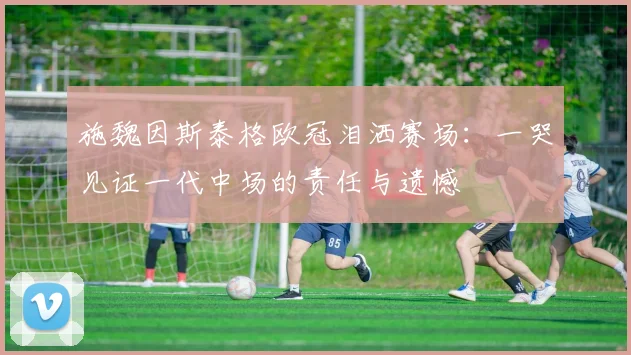 施魏因斯泰格欧冠泪洒赛场：一哭见证一代中场的责任与遗憾