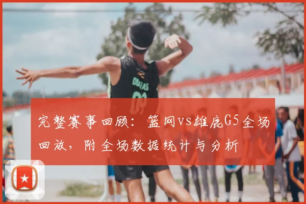 完整赛事回顾：篮网vs雄鹿G5全场回放，附全场数据统计与分析