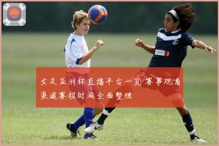 女足亚洲杯直播平台一览 赛事观看渠道赛程时间全面整理