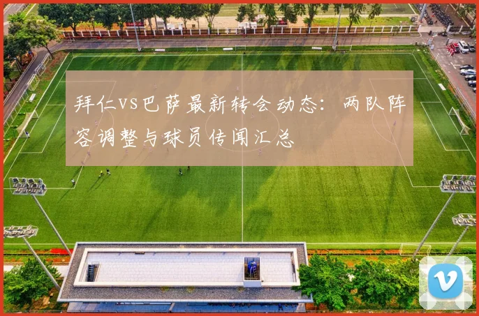 拜仁vs巴萨最新转会动态：两队阵容调整与球员传闻汇总