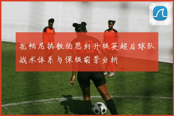 孔帕尼执教伯恩利升级英超后球队战术体系与保级前景分析