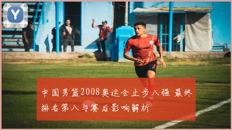 中国男篮2008奥运会止步八强 最终排名第八与赛后影响解析