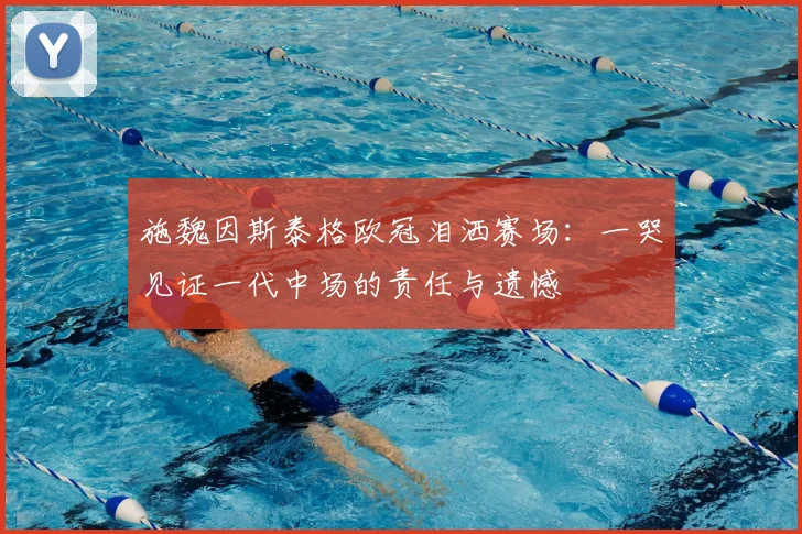 施魏因斯泰格欧冠泪洒赛场：一哭见证一代中场的责任与遗憾