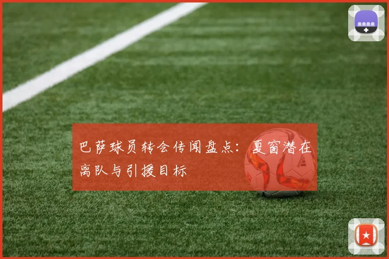 巴萨球员转会传闻盘点：夏窗潜在离队与引援目标